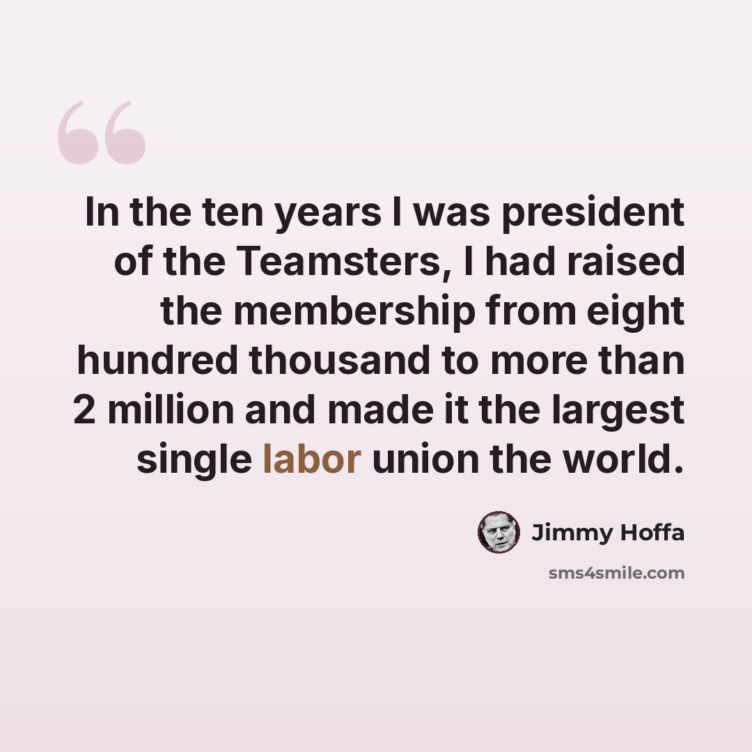 “In the ten years I was president of the Teamsters, I had raised the membership from eight hundred thousand to more than 2 million and made it the largest single labor union the world.” quote by Jimmy Hoffa