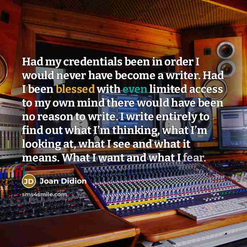“Had my credentials been in order I would never have become a writer. Had I been blessed with even limited access to my own mind there would have been no reason to write. I write entirely to find out what I’m thinking, what I’m looking at, what I see and what it means. What I want and what I fear.” quote by Joan Didion