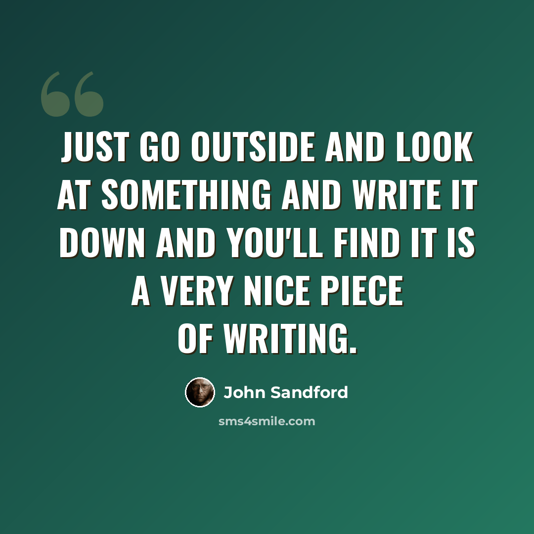 “Just go outside and look at something and write it down and you'll find it is a very nice piece of writing.” quote by John Sandford