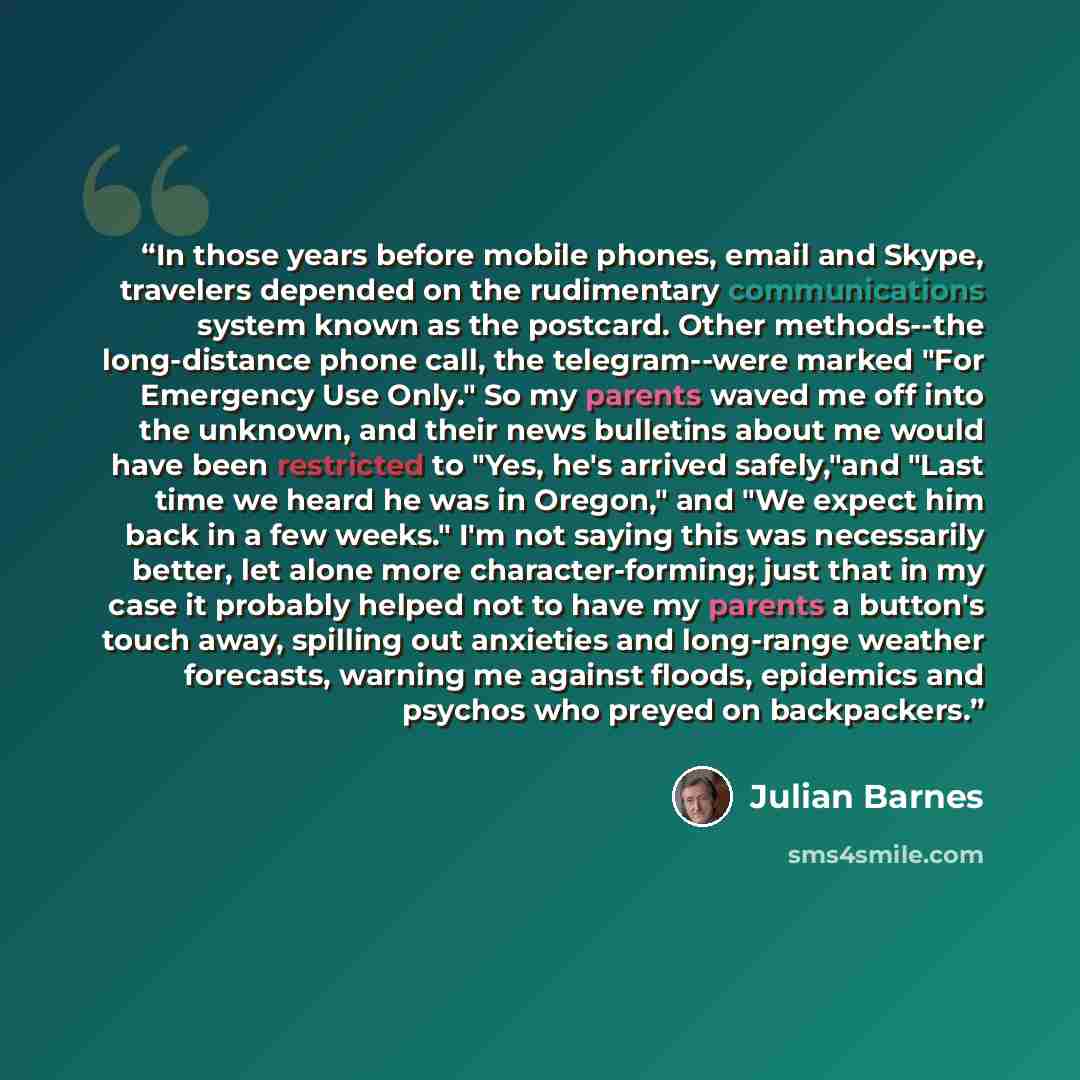 “In those years before mobile phones, email and Skype, travelers depended on the rudimentary communications system known as the postcard. Other methods--the long-distance phone call, the telegram--were marked "For Emergency Use Only." So my parents waved me off into the unknown, and their news…” quote by Julian Barnes