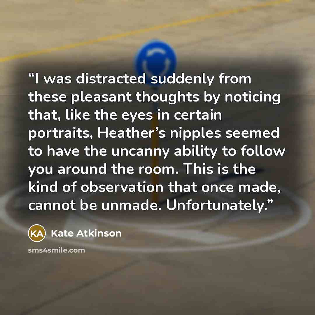 “I was distracted suddenly from these pleasant thoughts by noticing that, like the eyes in certain portraits, Heather’s nipples seemed to have the uncanny ability to follow you around the room. This is the kind of observation that once made, cannot be unmade. Unfortunately.” quote by Kate Atkinson