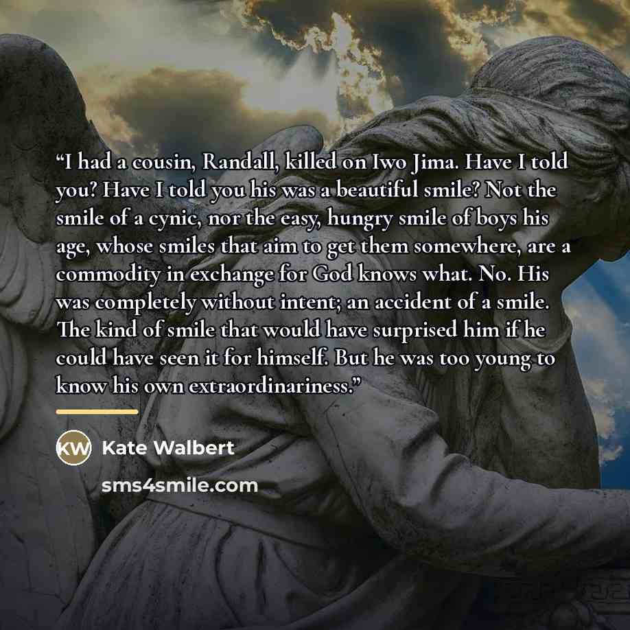 “I had a cousin, Randall, killed on Iwo Jima. Have I told you? Have I told you his was a beautiful smile? Not the smile of a cynic, nor the easy, hungry smile of boys his age, whose smiles that aim to get them somewhere, are a commodity in exchange for God knows what. No. His was completely without…” quote by Anonymous