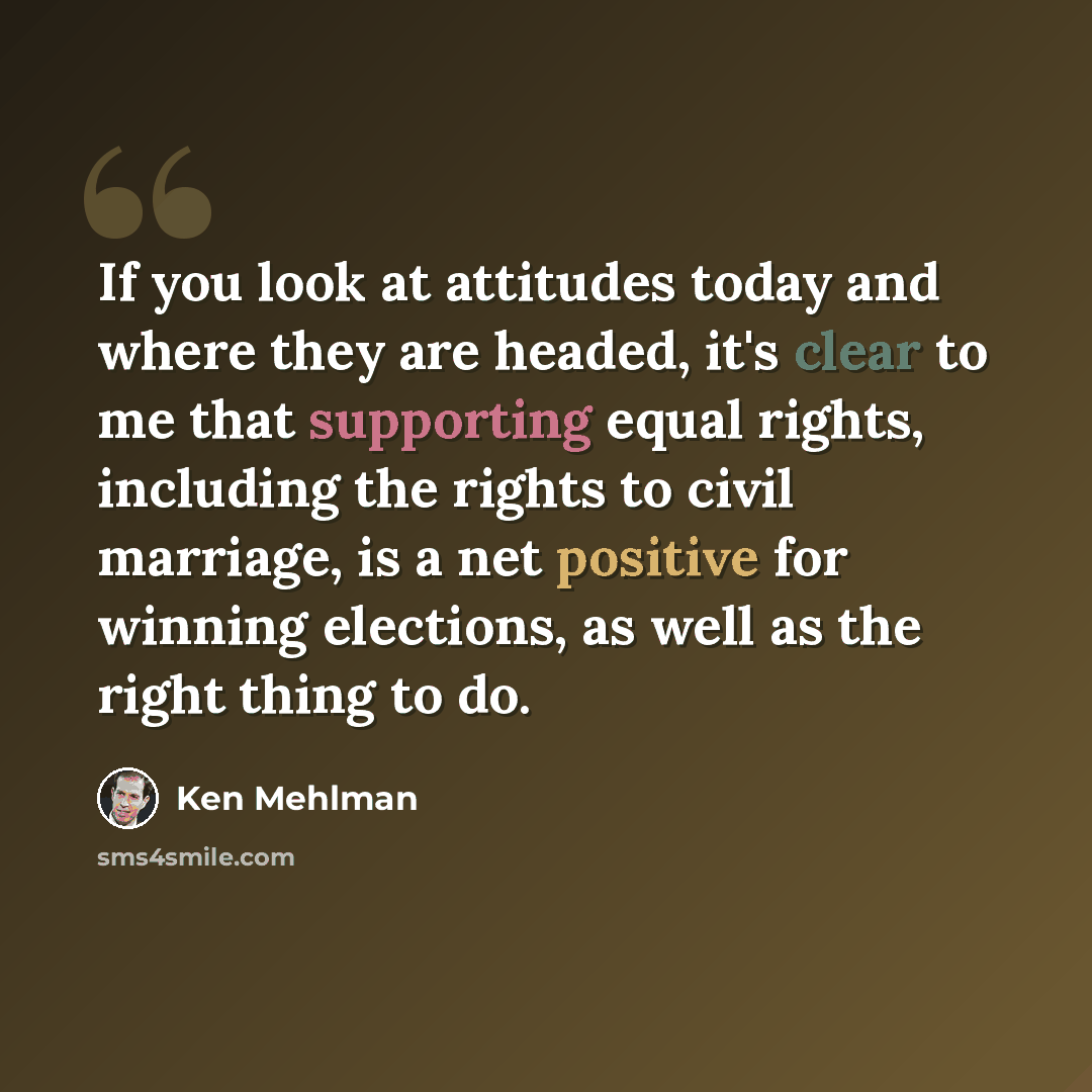 “If you look at attitudes today and where they are headed, it's clear to me that supporting equal rights, including the rights to civil marriage, is a net positive for winning elections, as well as the right thing to do.” quote by Ken Mehlman