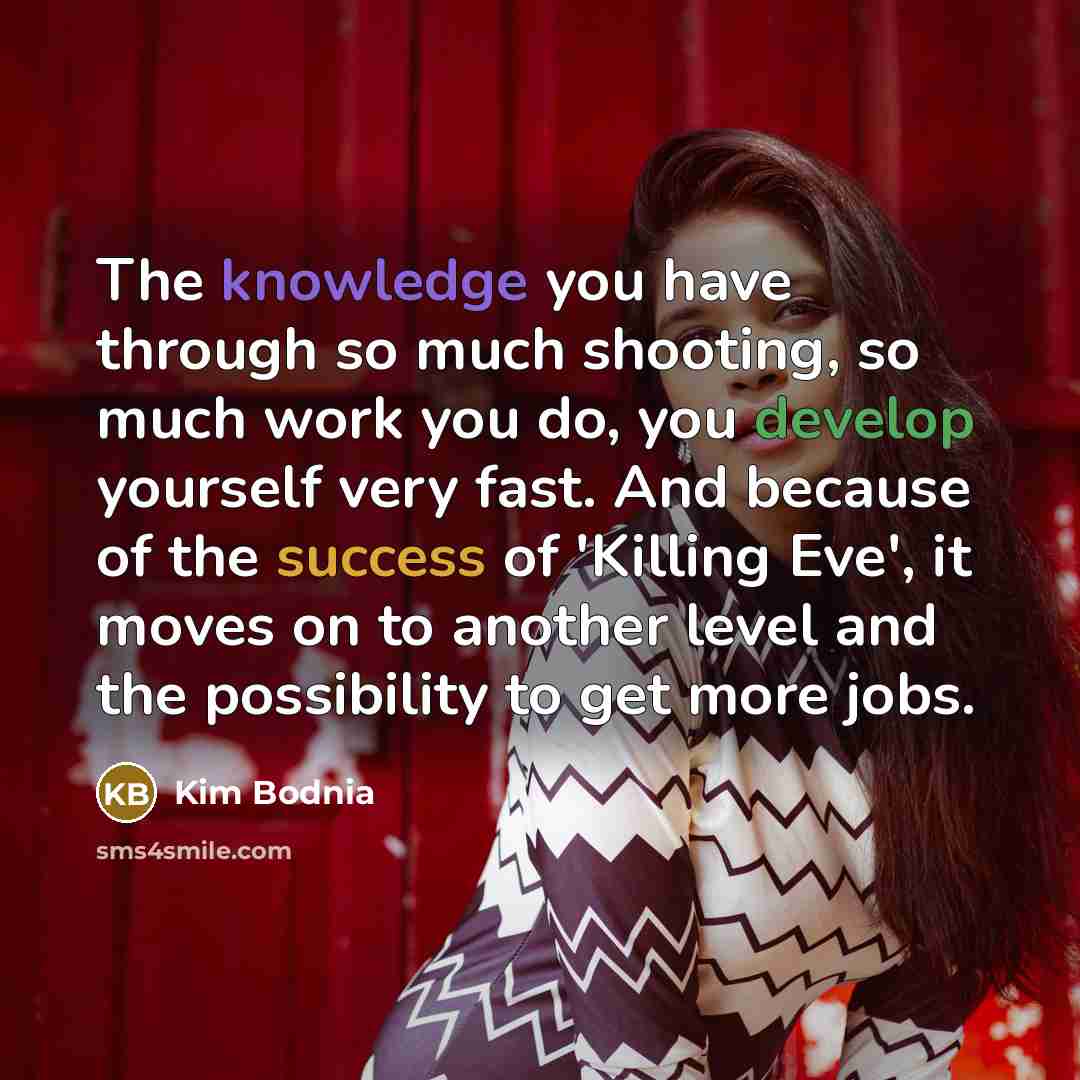 “The knowledge you have through so much shooting, so much work you do, you develop yourself very fast. And because of the success of 'Killing Eve', it moves on to another level and the possibility to get more jobs.” quote by Kim Bodnia