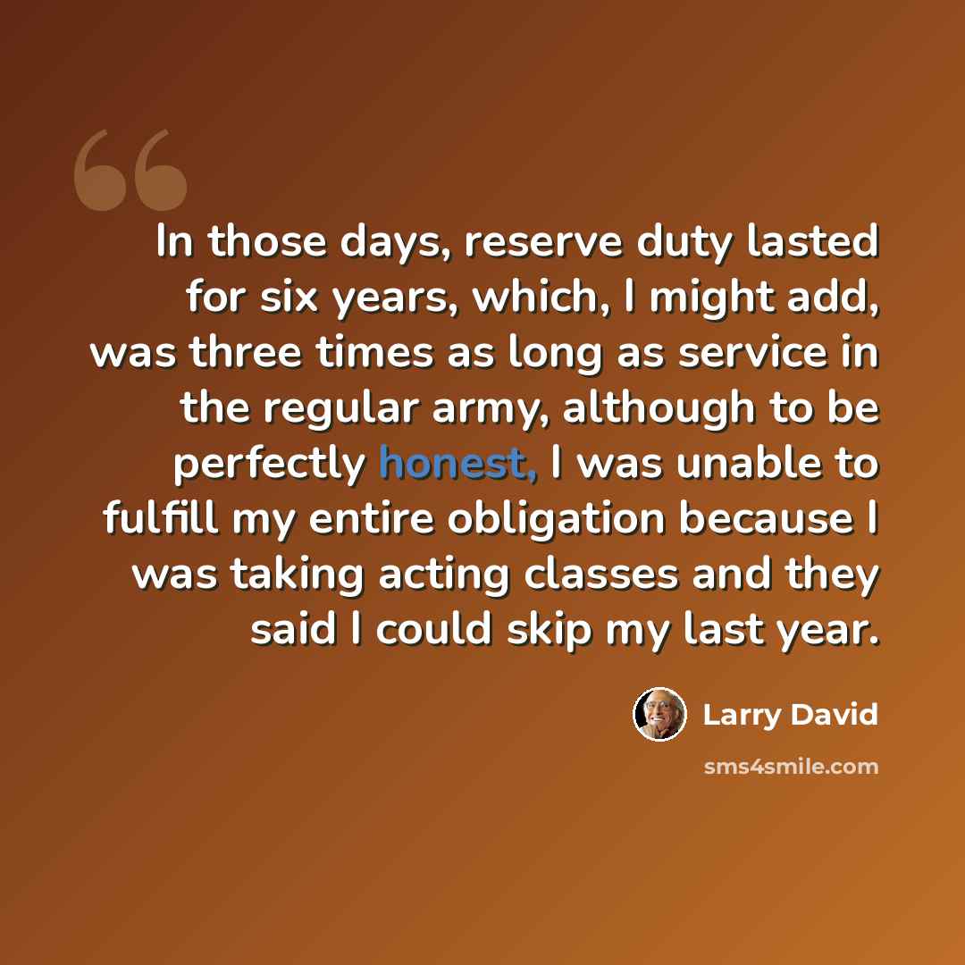“In those days, reserve duty lasted for six years, which, I might add, was three times as long as service in the regular army, although to be perfectly honest, I was unable to fulfill my entire obligation because I was taking acting classes and they said I could skip my last year.” quote by Larry David