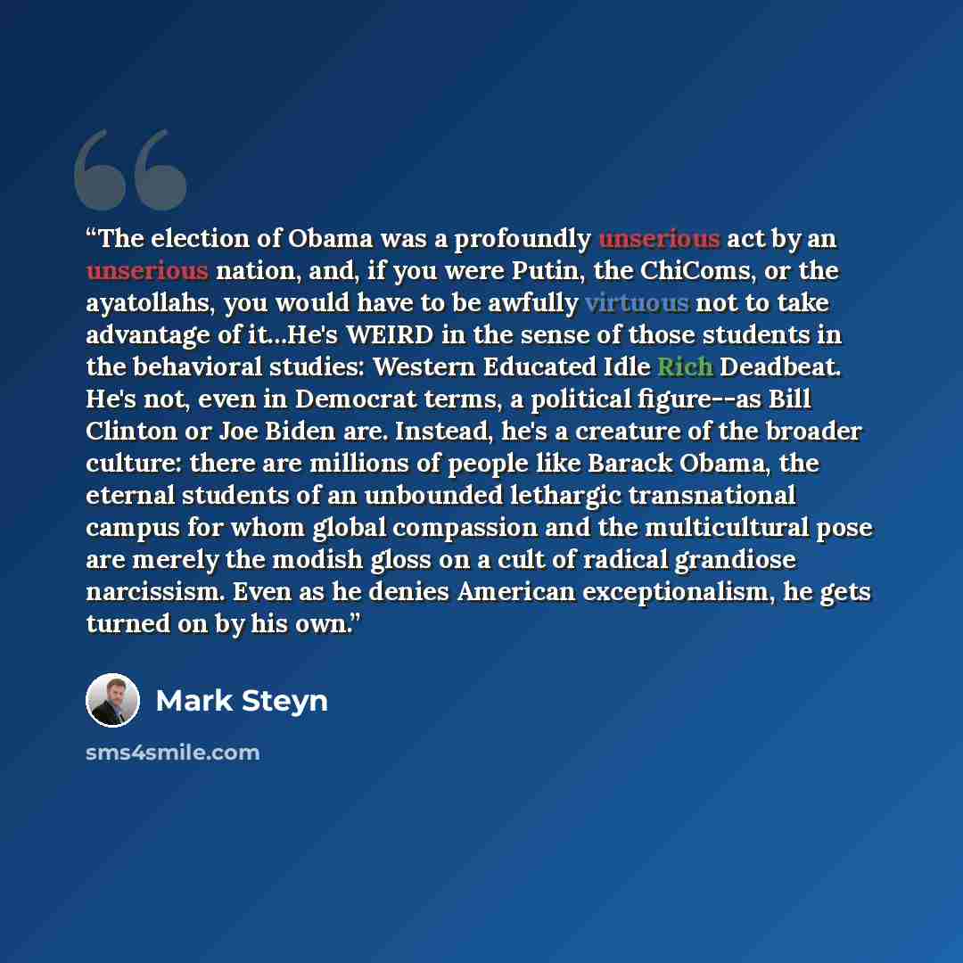 “The election of Obama was a profoundly unserious act by an unserious nation, and, if you were Putin, the ChiComs, or the ayatollahs, you would have to be awfully virtuous not to take advantage of it…He's WEIRD in the sense of those students in the behavioral studies: Western Educated Idle Rich…” quote by Mark Steyn