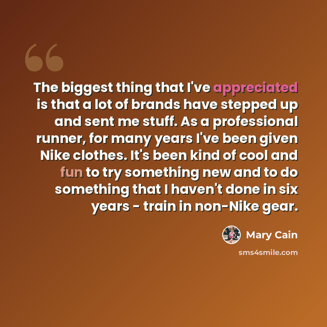 “The biggest thing that I've appreciated is that a lot of brands have stepped up and sent me stuff. As a professional runner, for many years I've been given Nike clothes. It's been kind of cool and fun to try something new and to do something that I haven't done in six years - train in non-Nike gear.” quote by Mary Cain