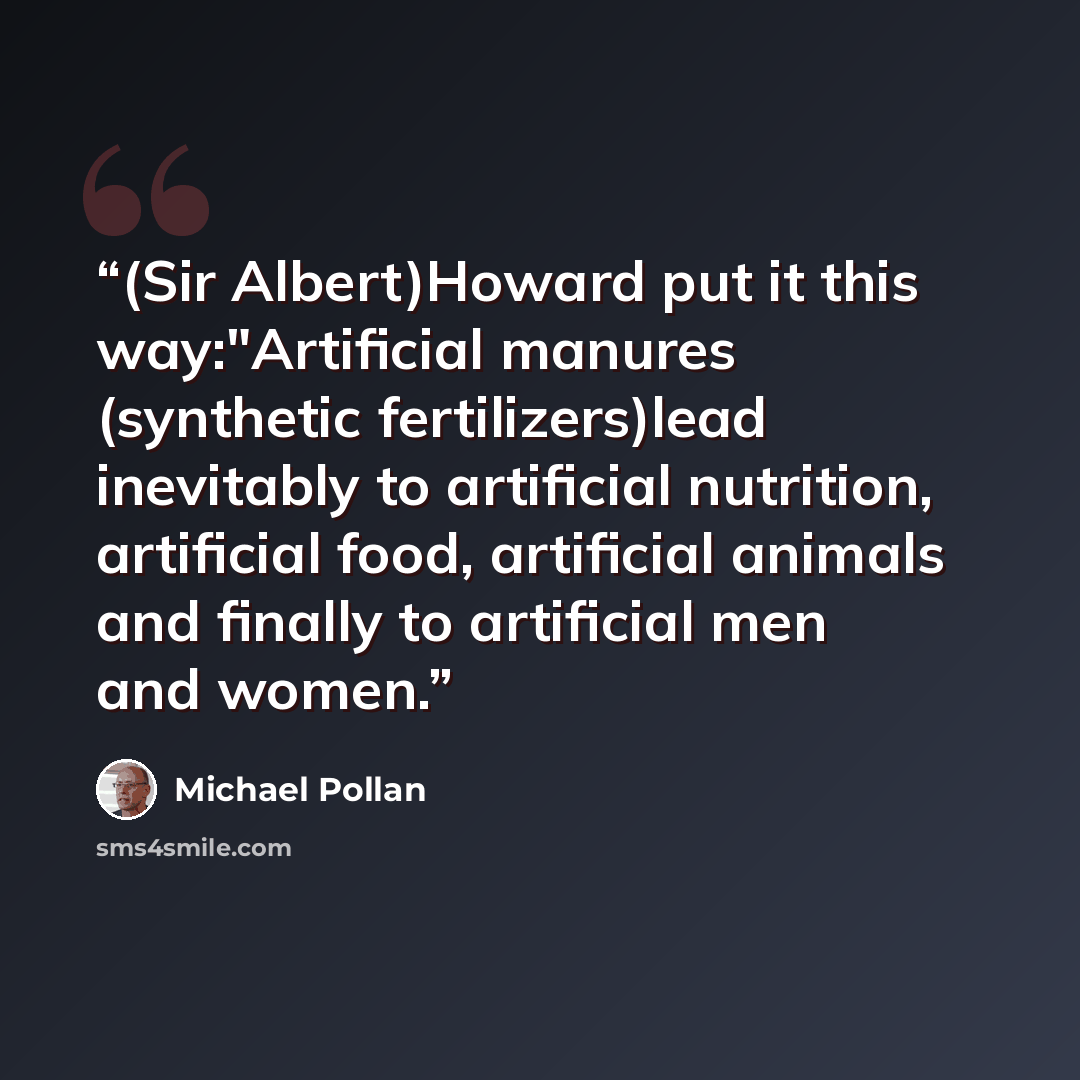 “(Sir Albert)Howard put it this way:"Artificial manures (synthetic fertilizers)lead inevitably to artificial nutrition, artificial food, artificial animals and finally to artificial men and women.” quote by Michael Pollan