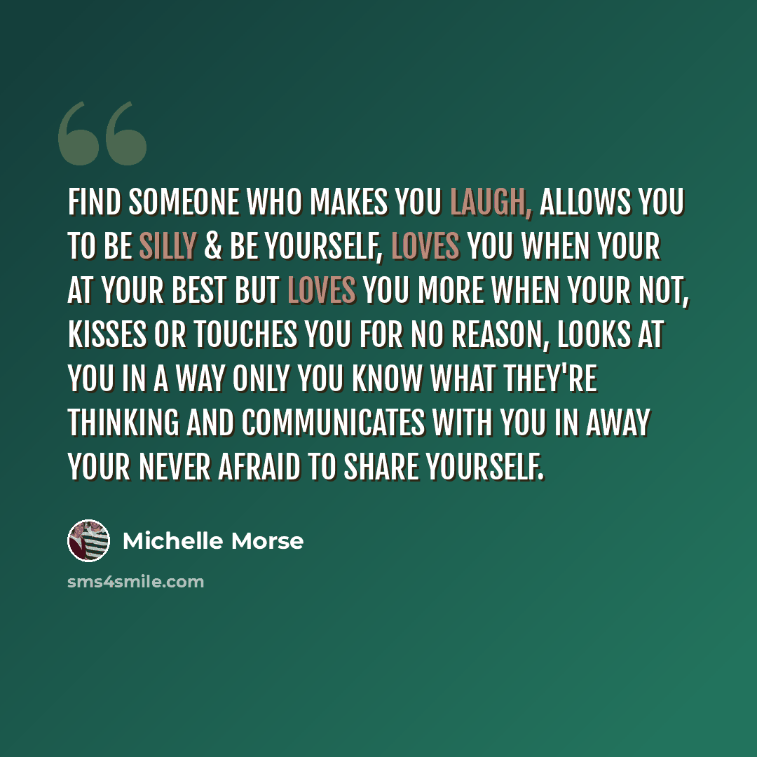 “Find someone who makes you laugh, allows you to be silly & be yourself, loves you when your at your best but loves you more when your not, kisses or touches you for no reason, looks at you in a way only you know what they're thinking and communicates with you in away your never afraid to share…” quote by Michelle Morse
