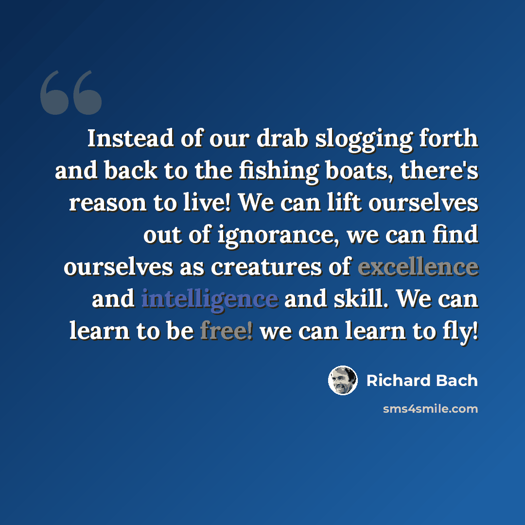 “Instead of our drab slogging forth and back to the fishing boats, there's reason to live! We can lift ourselves out of ignorance, we can find ourselves as creatures of excellence and intelligence and skill. We can learn to be free! we can learn to fly!” quote by Richard Bach