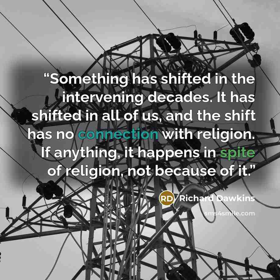 “Something has shifted in the intervening decades. It has shifted in all of us, and the shift has no connection with religion. If anything, it happens in spite of religion, not because of it.” quote by Richard Dawkins