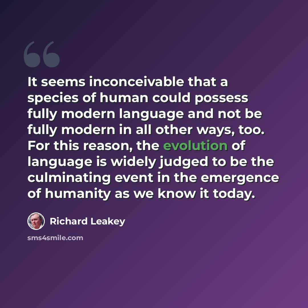 “It seems inconceivable that a species of human could possess fully modern language and not be fully modern in all other ways, too. For this reason, the evolution of language is widely judged to be the culminating event in the emergence of humanity as we know it today.” quote by Richard Leakey