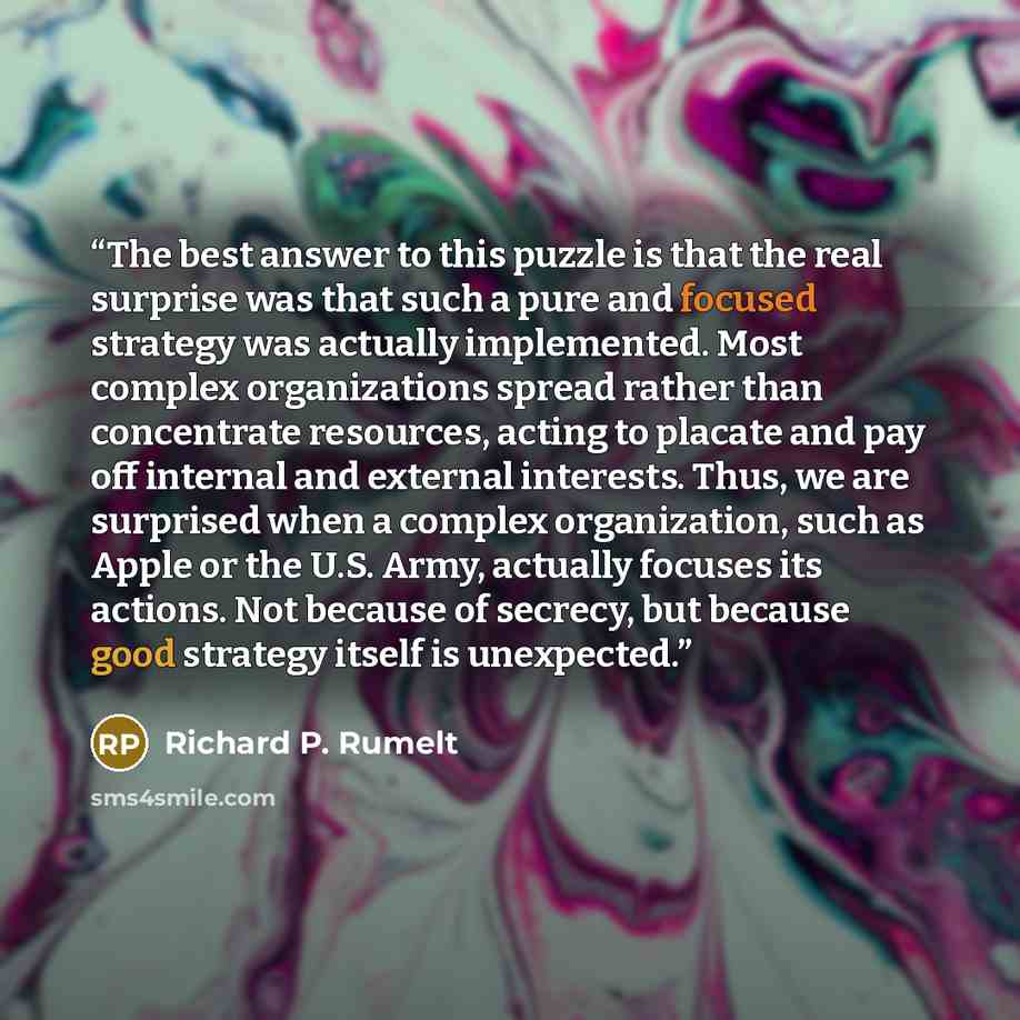 “The best answer to this puzzle is that the real surprise was that such a pure and focused strategy was actually implemented. Most complex organizations spread rather than concentrate resources, acting to placate and pay off internal and external interests. Thus, we are surprised when a complex…” quote by Richard P. Rumelt