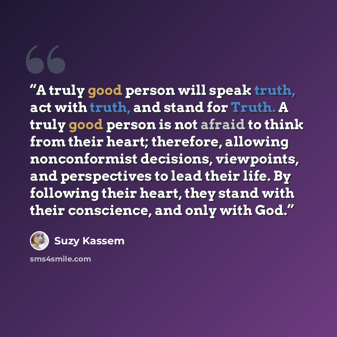 “A truly good person will speak truth, act with truth, and stand for Truth. A truly good person is not afraid to think from their heart; therefore, allowing nonconformist decisions, viewpoints, and perspectives to lead their life. By following their heart, they stand with their conscience, and only…” quote by Suzy Kassem