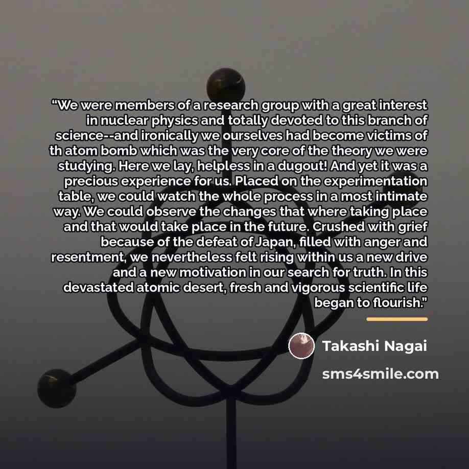 “We were members of a research group with a great interest in nuclear physics and totally devoted to this branch of science--and ironically we ourselves had become victims of th atom bomb which was the very core of the theory we were studying. Here we lay, helpless in a dugout! And yet it was a…” quote by Takashi Nagai