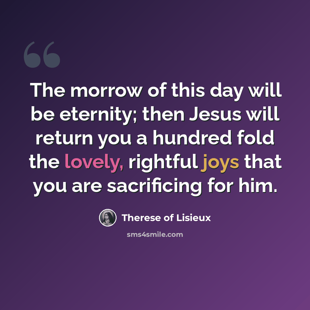 “The morrow of this day will be eternity; then Jesus will return you a hundred fold the lovely, rightful joys that you are sacrificing for him.” quote by Therese of Lisieux