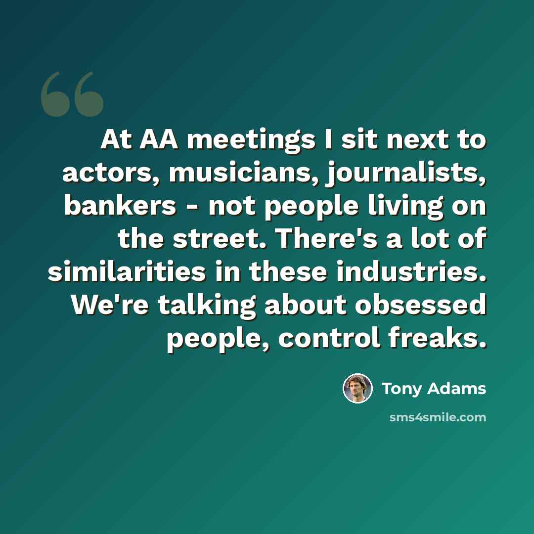 “At AA meetings I sit next to actors, musicians, journalists, bankers - not people living on the street. There's a lot of similarities in these industries. We're talking about obsessed people, control freaks.” quote by Tony Adams