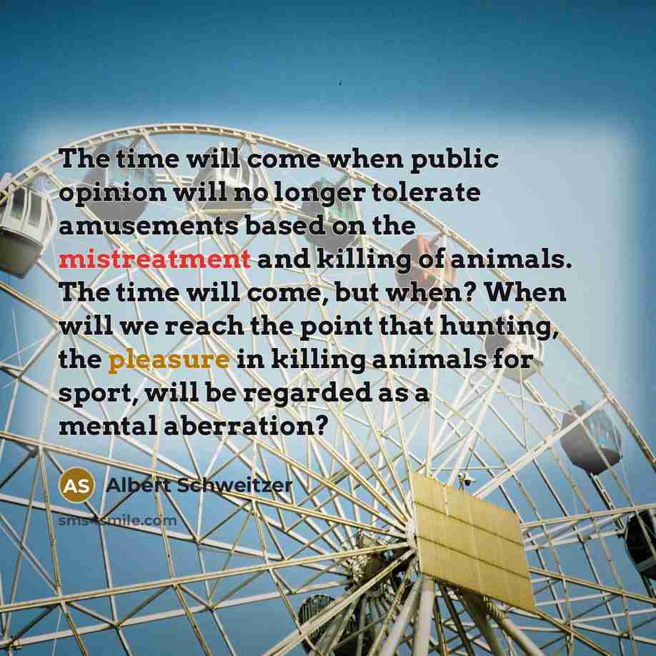 “The time will come when public opinion will no longer tolerate amusements based on the mistreatment and killing of animals. The time will come, but when? When will we reach the point that hunting, the pleasure in killing animals for sport, will be regarded as a mental aberration?” quote by Albert Schweitzer