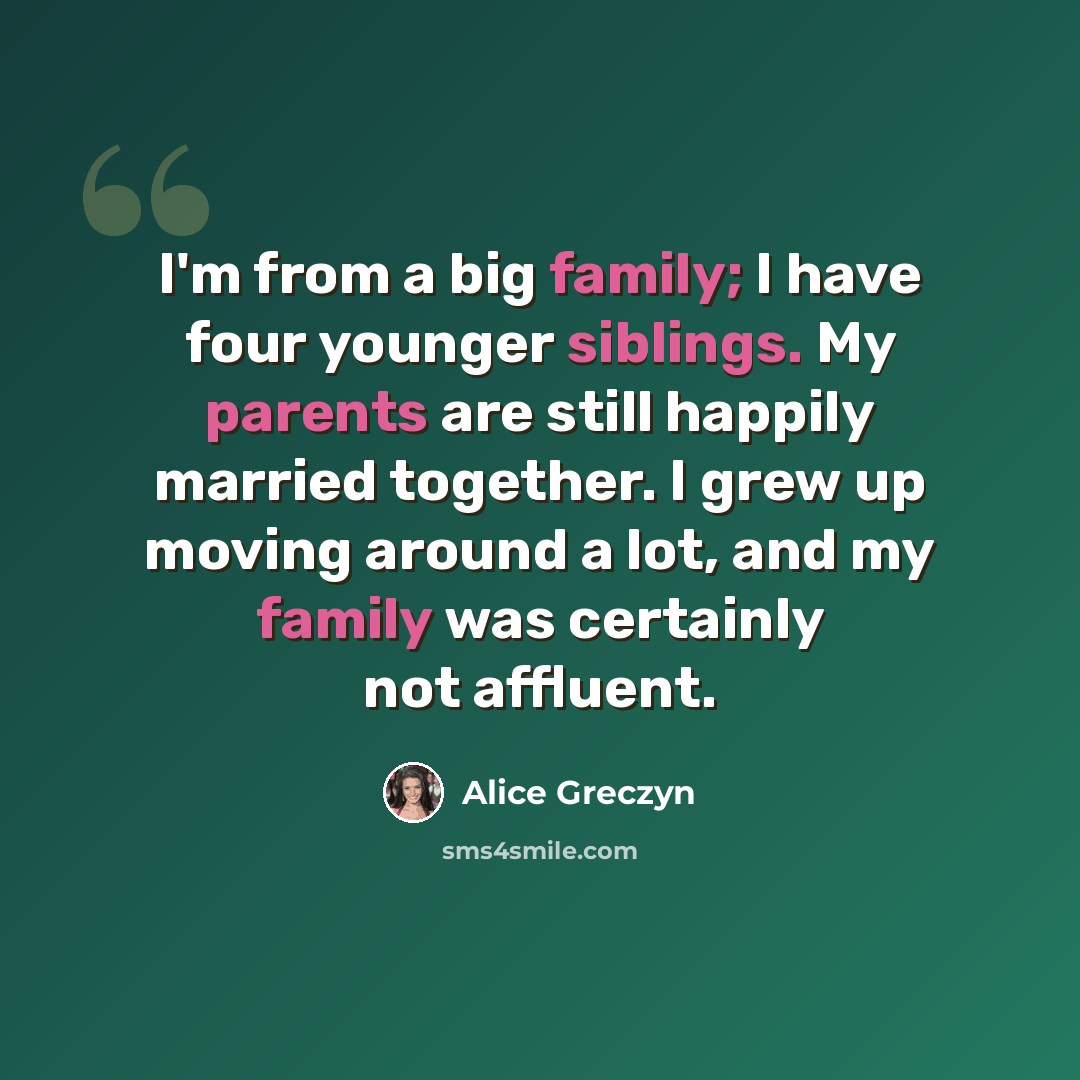 “I'm from a big family; I have four younger siblings. My parents are still happily married together. I grew up moving around a lot, and my family was certainly not affluent.” quote by Alice Greczyn