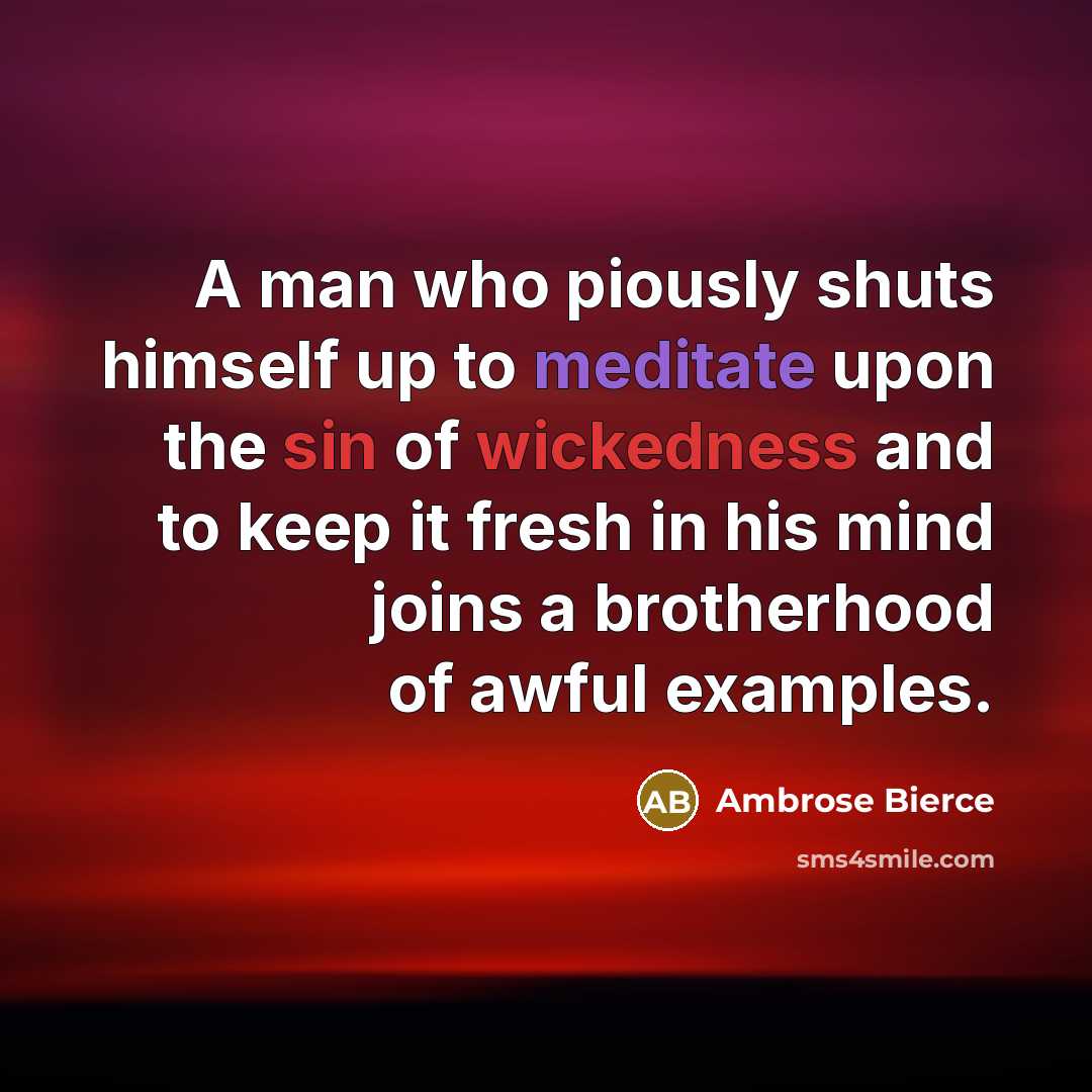 “A man who piously shuts himself up to meditate upon the sin of wickedness and to keep it fresh in his mind joins a brotherhood of awful examples.” quote by Ambrose Bierce