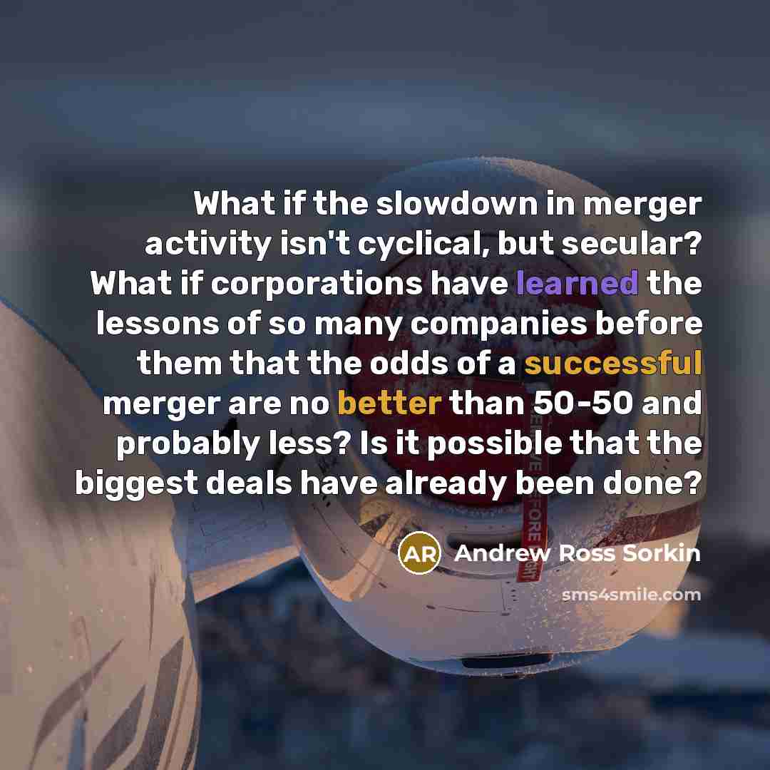 “What if the slowdown in merger activity isn't cyclical, but secular? What if corporations have learned the lessons of so many companies before them that the odds of a successful merger are no better than 50-50 and probably less? Is it possible that the biggest deals have already been done?” quote by Andrew Ross Sorkin