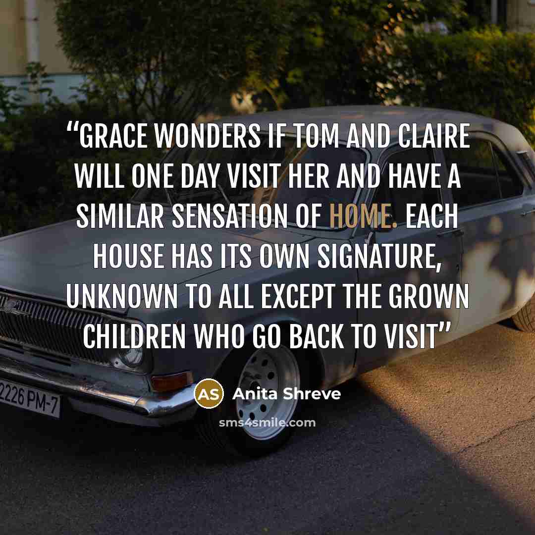 “Grace wonders if Tom and Claire will one day visit her and have a similar sensation of home. Each house has its own signature, unknown to all except the grown children who go back to visit” quote by Anita Shreve