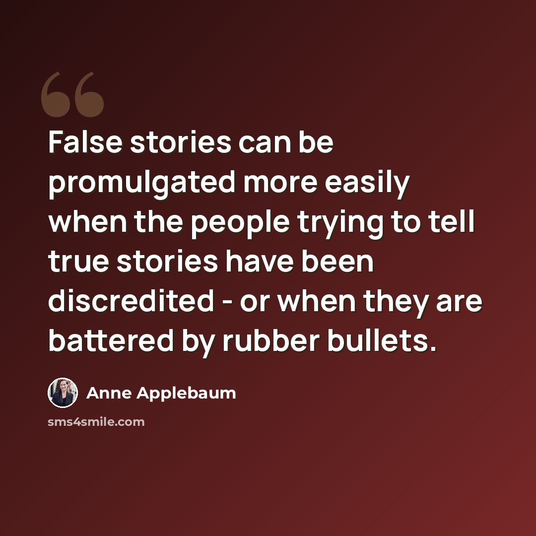 “False stories can be promulgated more easily when the people trying to tell true stories have been discredited - or when they are battered by rubber bullets.” quote by Anne Applebaum
