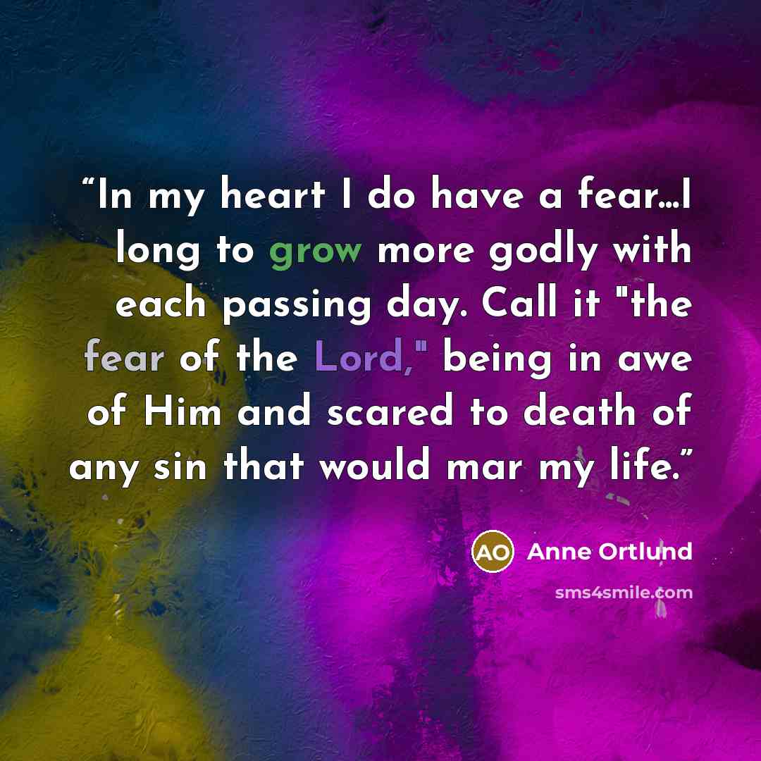 “In my heart I do have a fear...I long to grow more godly with each passing day. Call it "the fear of the Lord," being in awe of Him and scared to death of any sin that would mar my life.” quote by Anne Ortlund