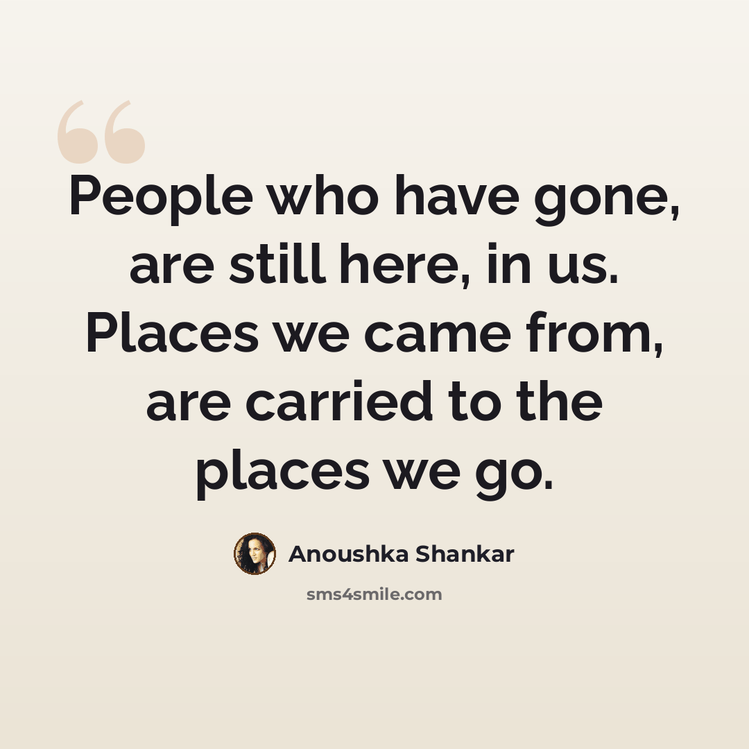 “People who have gone, are still here, in us. Places we came from, are carried to the places we go.” quote by Anoushka Shankar