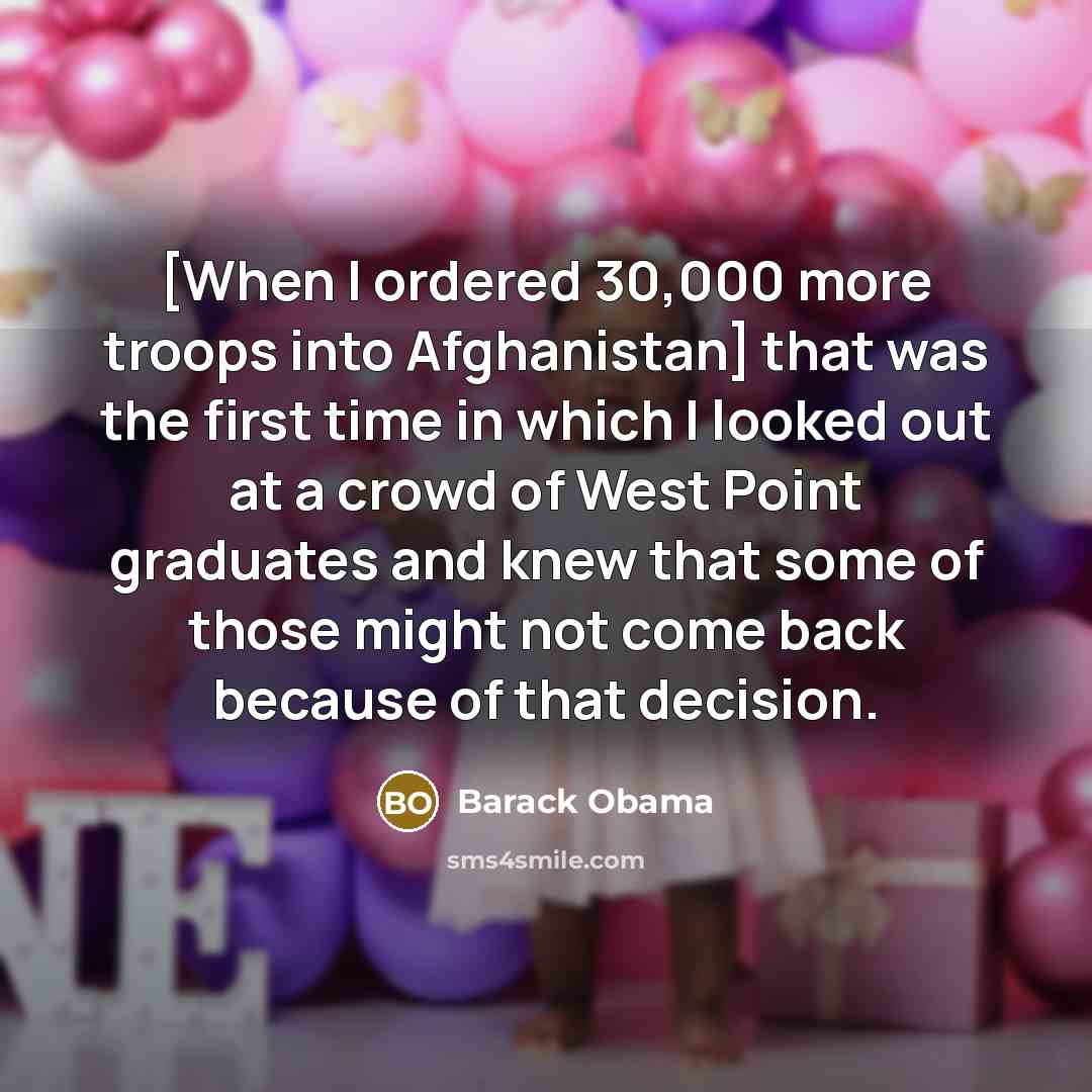 “[When I ordered 30,000 more troops into Afghanistan] that was the first time in which I looked out at a crowd of West Point graduates and knew that some of those might not come back because of that decision.” quote by Barack Obama
