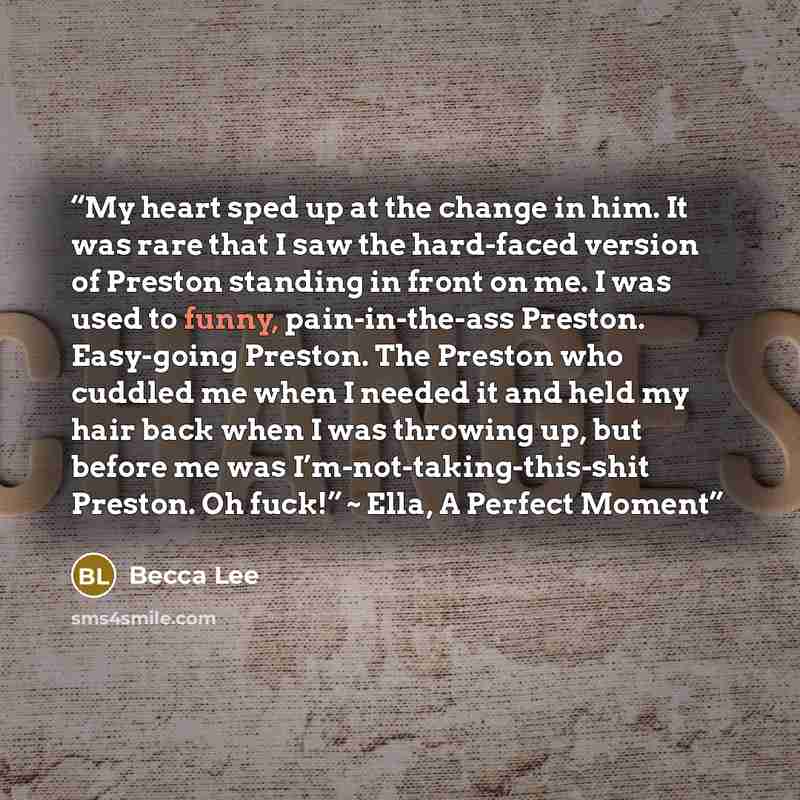 “My heart sped up at the change in him. It was rare that I saw the hard-faced version of Preston standing in front on me. I was used to funny, pain-in-the-ass Preston. Easy-going Preston. The Preston who cuddled me when I needed it and held my hair back when I was throwing up, but before me was…” quote by Becca Lee
