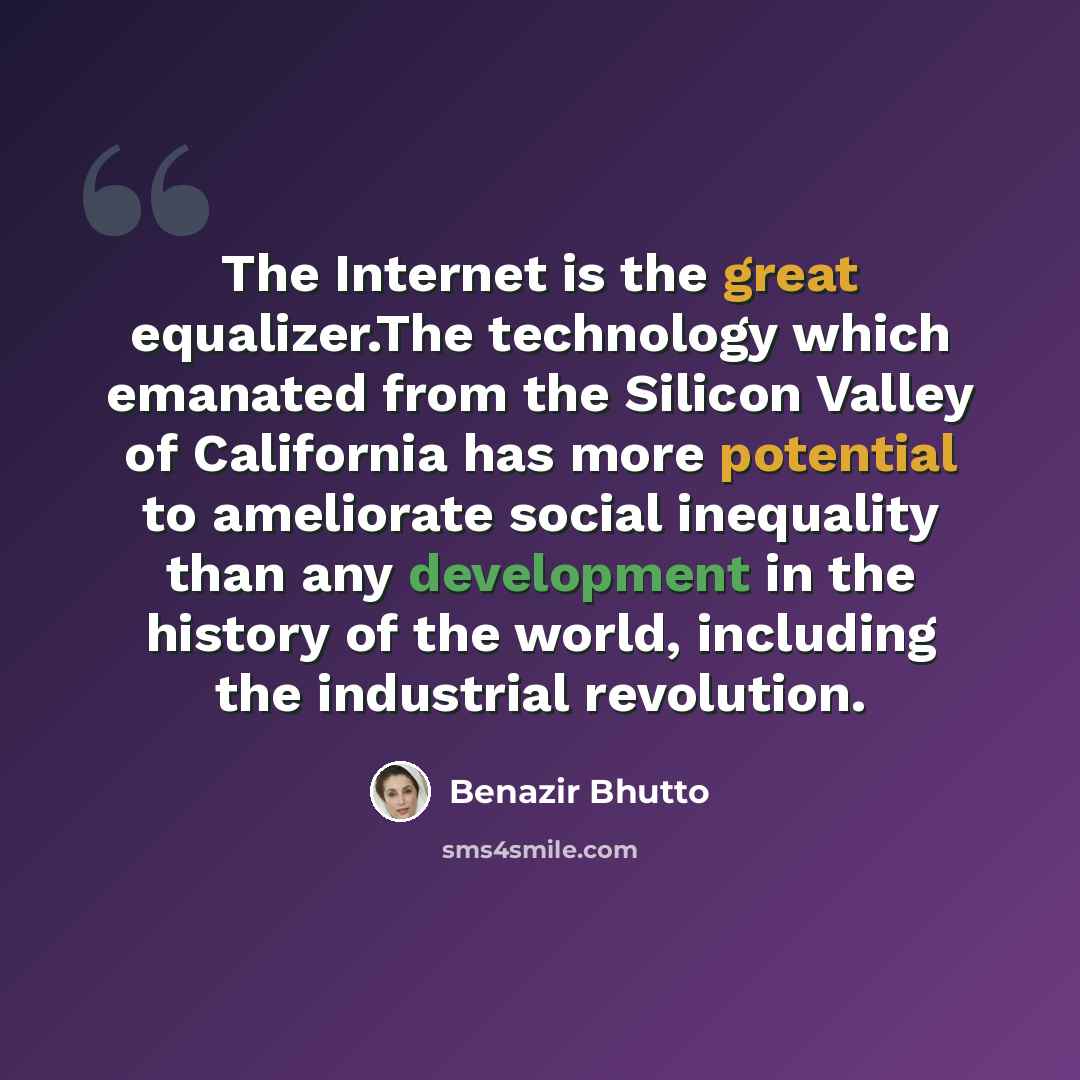 “The Internet is the great equalizer.The technology which emanated from the Silicon Valley of California has more potential to ameliorate social inequality than any development in the history of the world, including the industrial revolution.” quote by Benazir Bhutto