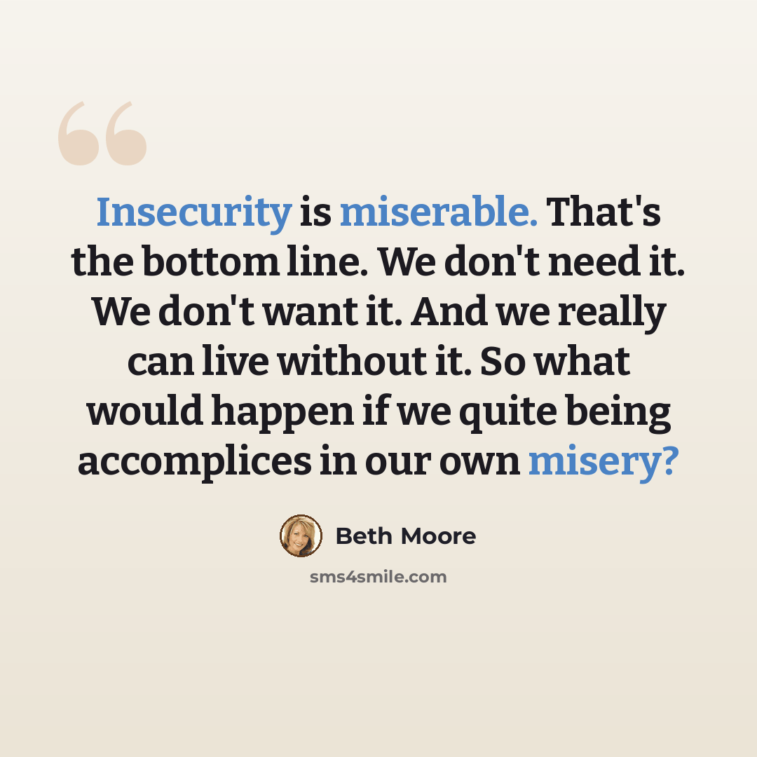 “Insecurity is miserable. That's the bottom line. We don't need it. We don't want it. And we really can live without it. So what would happen if we quite being accomplices in our own misery?” quote by Beth Moore