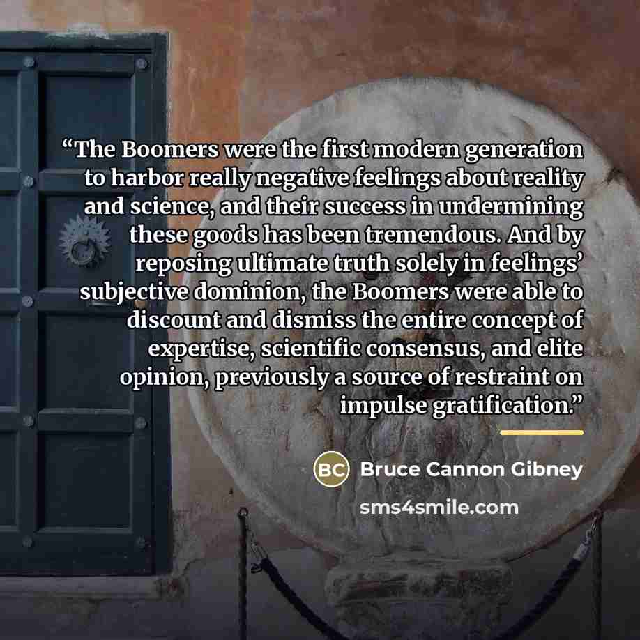 “The Boomers were the first modern generation to harbor really negative feelings about reality and science, and their success in undermining these goods has been tremendous. And by reposing ultimate truth solely in feelings’ subjective dominion, the Boomers were able to discount and dismiss the…” quote by Bruce Cannon Gibney