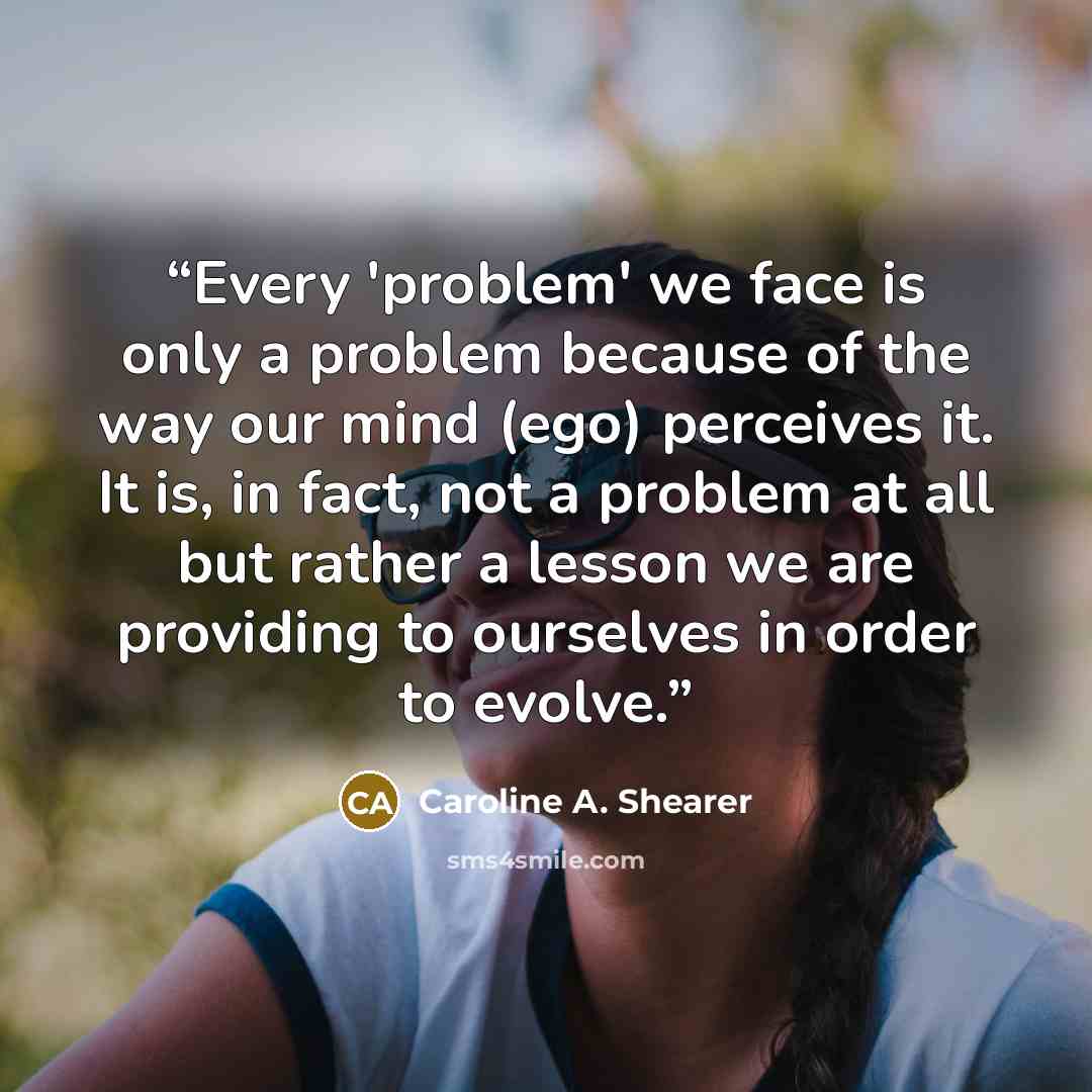 “Every 'problem' we face is only a problem because of the way our mind (ego) perceives it. It is, in fact, not a problem at all but rather a lesson we are providing to ourselves in order to evolve.” quote by Caroline A. Shearer