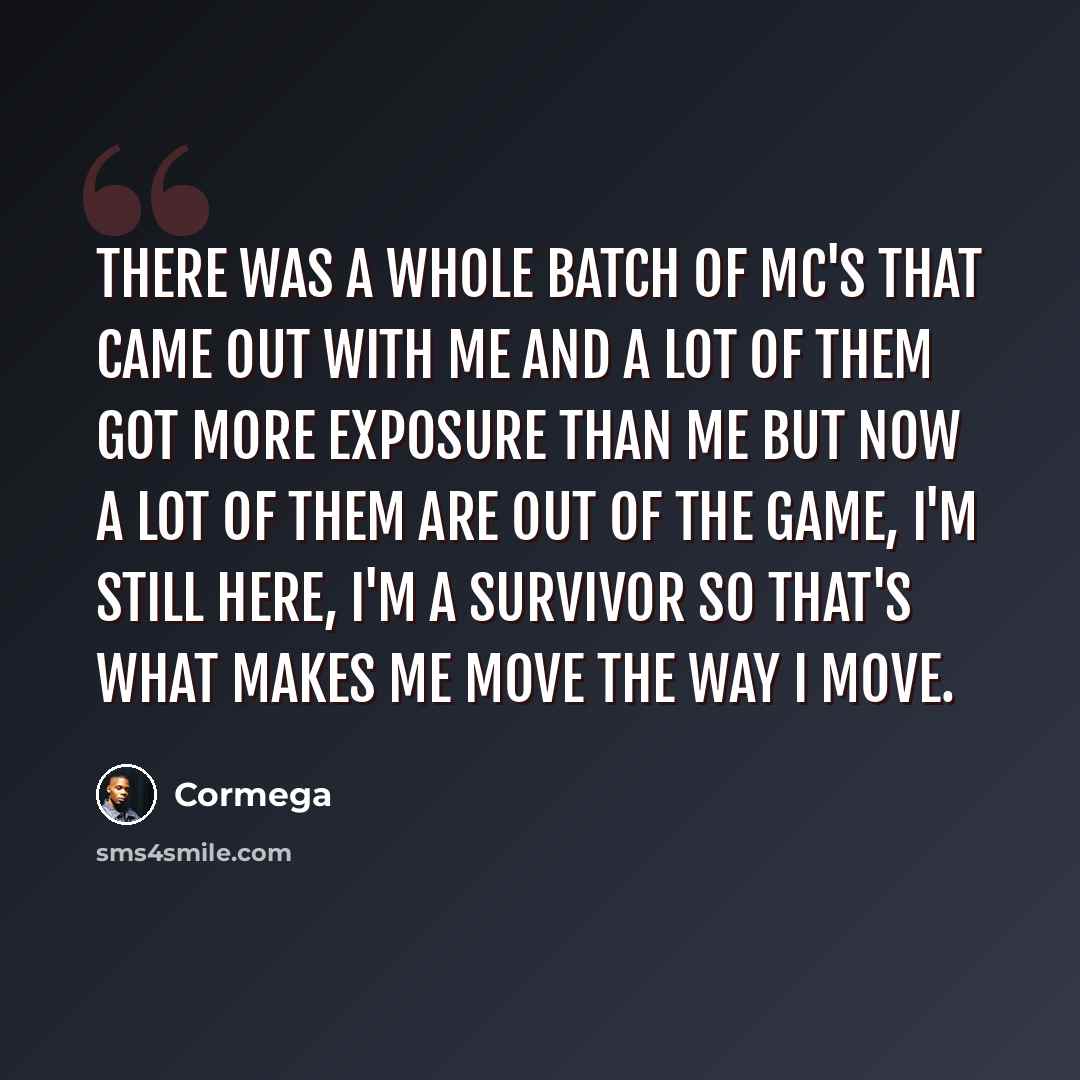 “There was a whole batch of mc's that came out with me and a lot of them got more exposure than me but now a lot of them are out of the game, I'm still here, I'm a survivor so that's what makes me move the way I move.” quote by Cormega