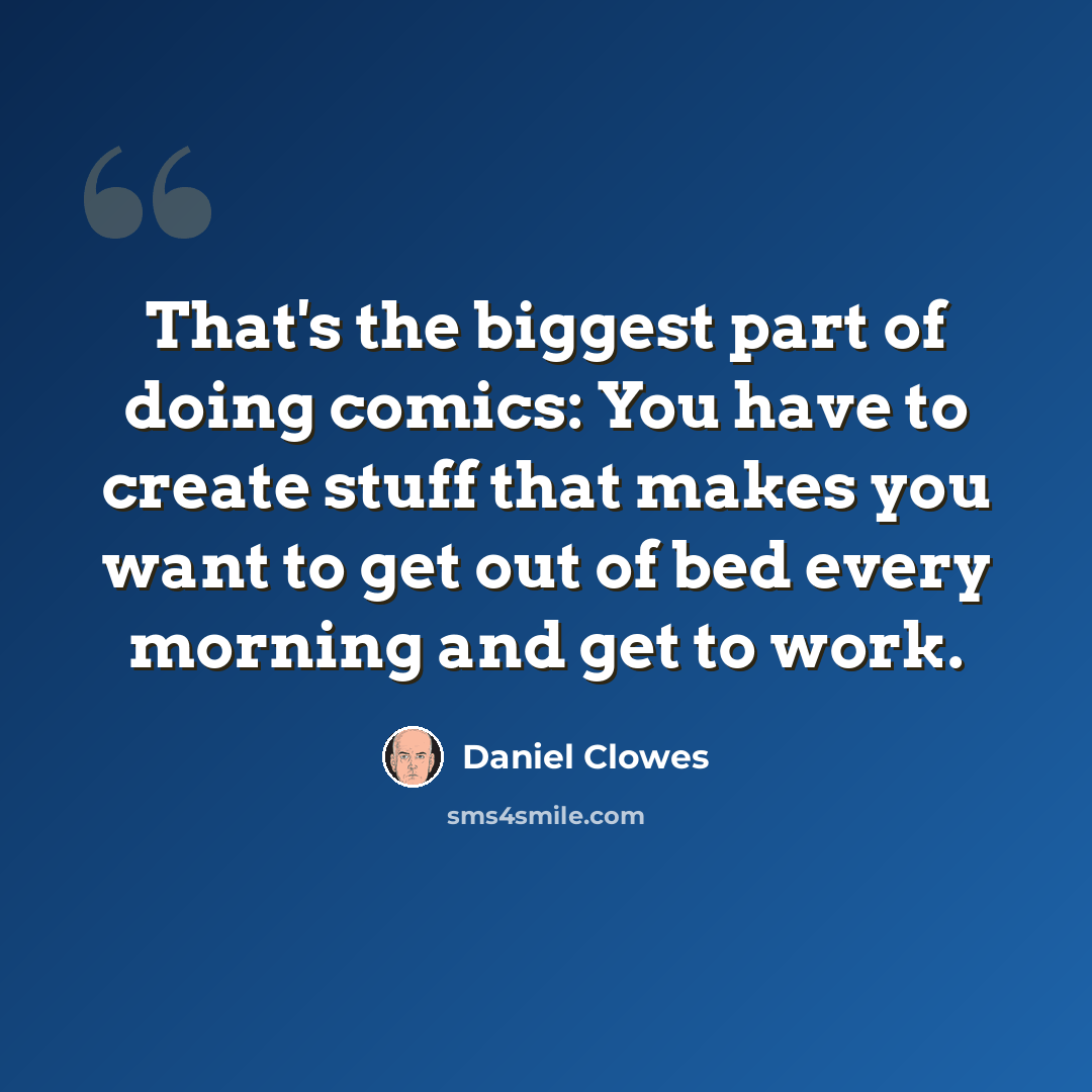 “That's the biggest part of doing comics: You have to create stuff that makes you want to get out of bed every morning and get to work.” quote by Daniel Clowes