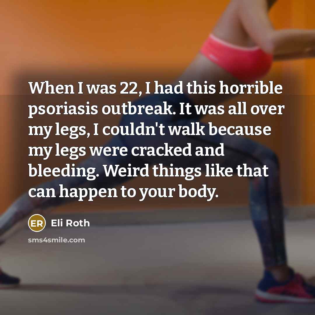 “When I was 22, I had this horrible psoriasis outbreak. It was all over my legs, I couldn't walk because my legs were cracked and bleeding. Weird things like that can happen to your body.” quote by Eli Roth