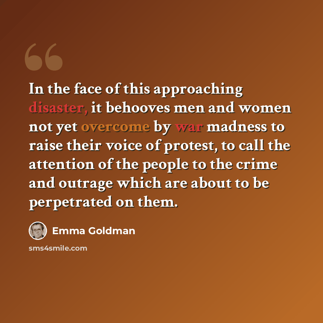 “In the face of this approaching disaster, it behooves men and women not yet overcome by war madness to raise their voice of protest, to call the attention of the people to the crime and outrage which are about to be perpetrated on them.” quote by Emma Goldman