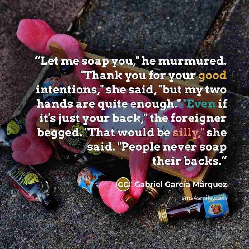 “Let me soap you," he murmured. "Thank you for your good intentions," she said, "but my two hands are quite enough." "Even if it's just your back," the foreigner begged. "That would be silly," she said. "People never soap their backs.” quote by Gabriel García Márquez