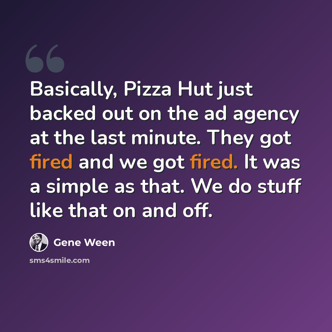 “Basically, Pizza Hut just backed out on the ad agency at the last minute. They got fired and we got fired. It was a simple as that. We do stuff like that on and off.” quote by Gene Ween