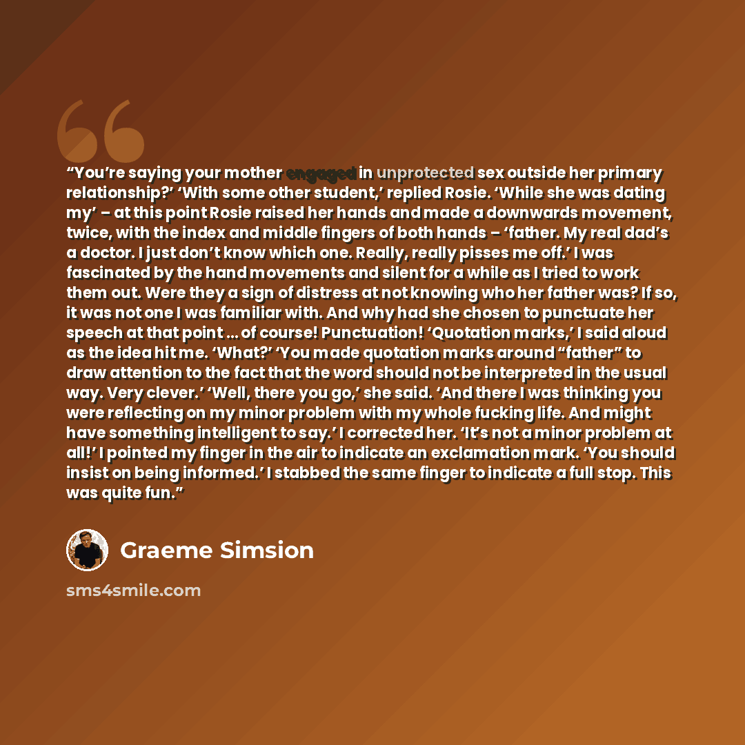 “You’re saying your mother engaged in unprotected sex outside her primary relationship?’ ‘With some other student,’ replied Rosie. ‘While she was dating my’ – at this point Rosie raised her hands and made a downwards movement, twice, with the index and middle fingers of both hands – ‘father. My…” quote by Graeme Simsion