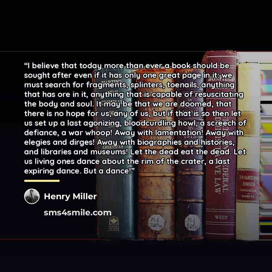 “I believe that today more than ever a book should be sought after even if it has only one great page in it: we must search for fragments, splinters, toenails, anything that has ore in it, anything that is capable of resuscitating the body and soul. It may be that we are doomed, that there is no…” quote by Henry Miller