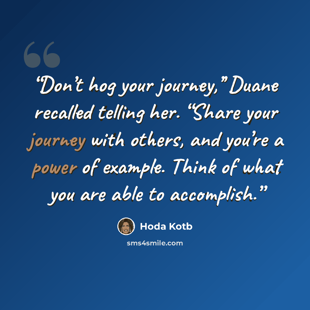“Don’t hog your journey,’’ Duane recalled telling her. “Share your journey with others, and you’re a power of example. Think of what you are able to accomplish.” quote by hoda kotb