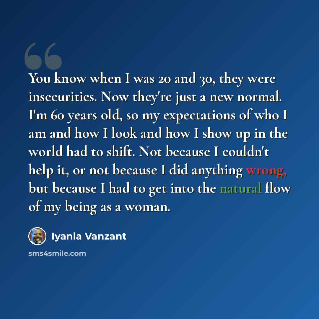 “You know when I was 20 and 30, they were insecurities. Now they're just a new normal. I'm 60 years old, so my expectations of who I am and how I look and how I show up in the world had to shift. Not because I couldn't help it, or not because I did anything wrong, but because I had to get into the…” quote by Iyanla Vanzant