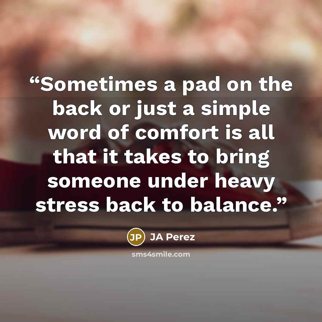 “Sometimes a pad on the back or just a simple word of comfort is all that it takes to bring someone under heavy stress back to balance.” quote by JA Perez