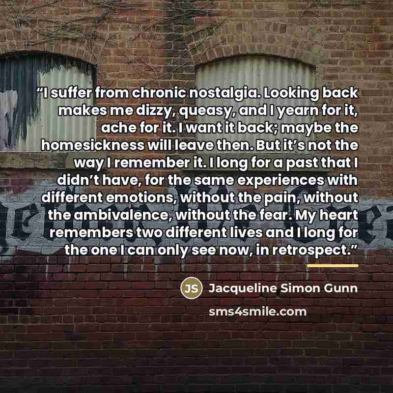 “I suffer from chronic nostalgia. Looking back makes me dizzy, queasy, and I yearn for it, ache for it. I want it back; maybe the homesickness will leave then. But it’s not the way I remember it. I long for a past that I didn’t have, for the same experiences with different emotions, without the…” quote by Jacqueline Simon Gunn