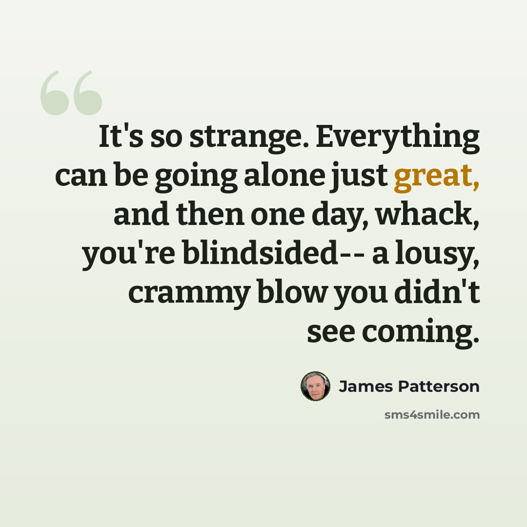 “It's so strange. Everything can be going alone just great, and then one day, whack, you're blindsided-- a lousy, crammy blow you didn't see coming.” quote by James Patterson