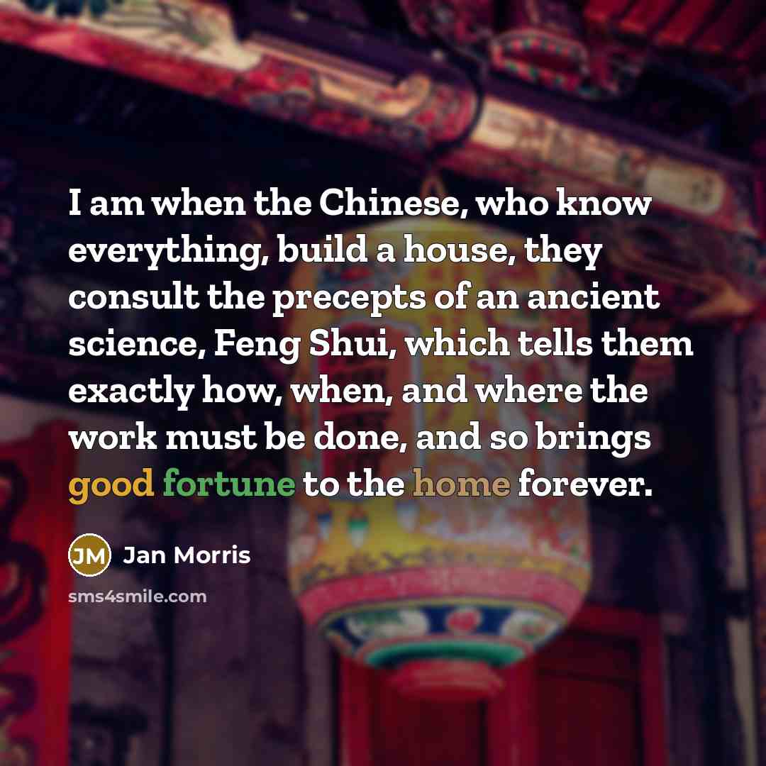 “I am when the Chinese, who know everything, build a house, they consult the precepts of an ancient science, Feng Shui, which tells them exactly how, when, and where the work must be done, and so brings good fortune to the home forever.” quote by Jan Morris