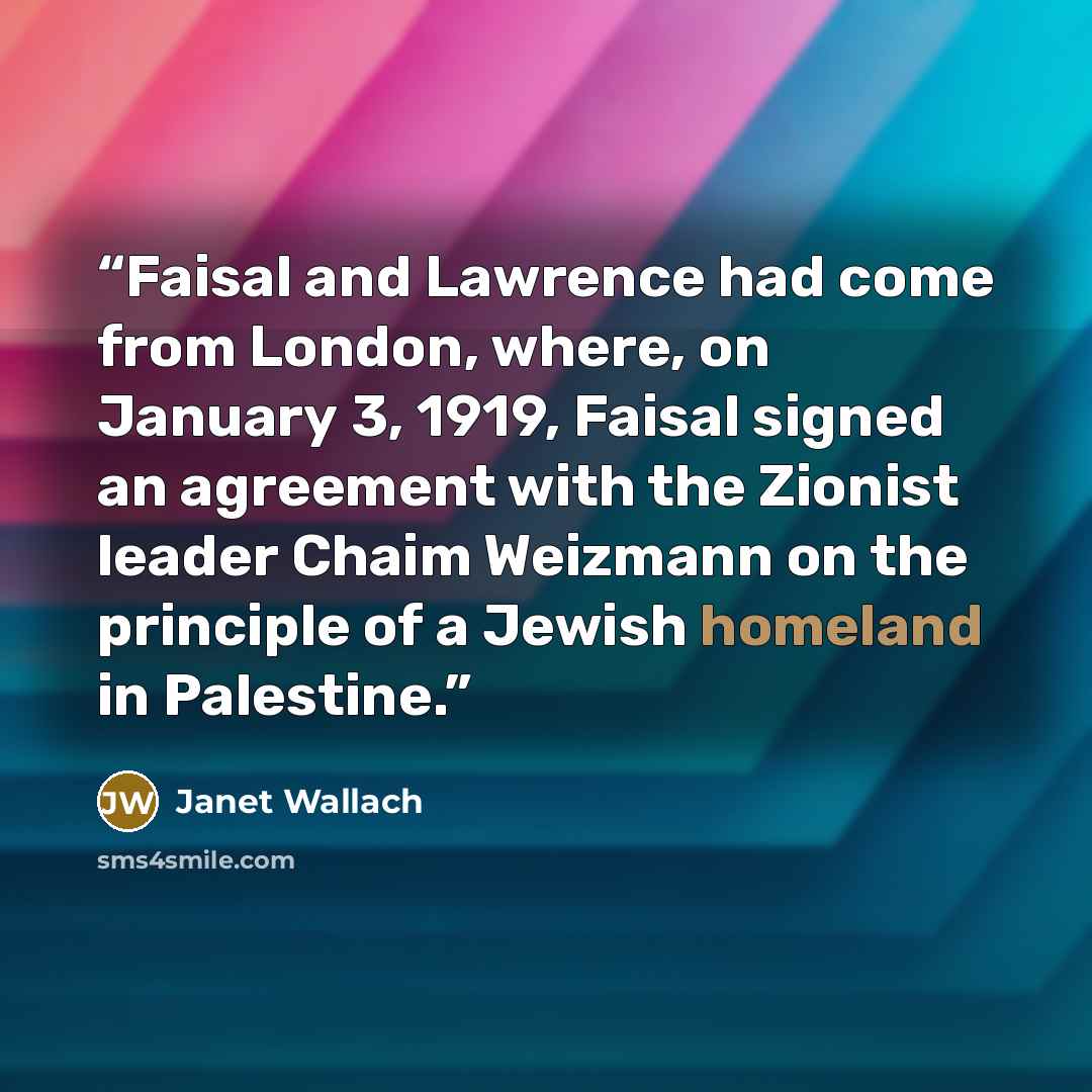 “Faisal and Lawrence had come from London, where, on January 3, 1919, Faisal signed an agreement with the Zionist leader Chaim Weizmann on the principle of a Jewish homeland in Palestine.” quote by Janet Wallach